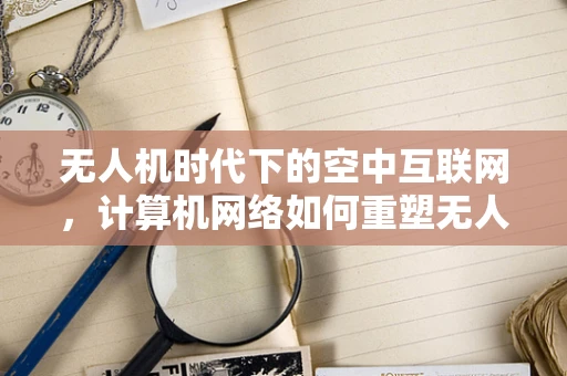 无人机时代下的空中互联网，计算机网络如何重塑无人机市场？