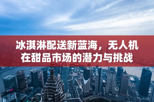 冰淇淋配送新蓝海，无人机在甜品市场的潜力与挑战