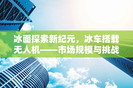 冰面探索新纪元，冰车搭载无人机——市场规模与挑战何在？