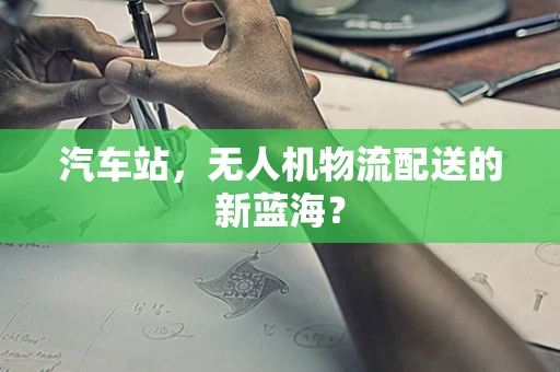 汽车站，无人机物流配送的新蓝海？