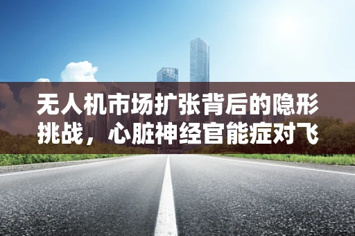 无人机市场扩张背后的隐形挑战，心脏神经官能症对飞行员的影响