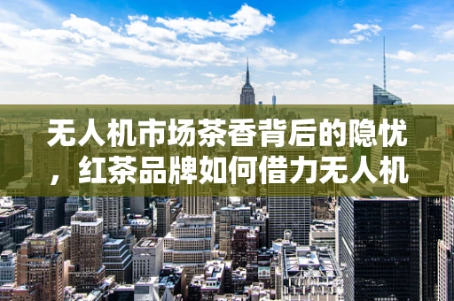 无人机市场茶香背后的隐忧，红茶品牌如何借力无人机技术拓展新蓝海？