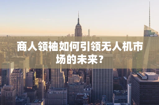 商人领袖如何引领无人机市场的未来？