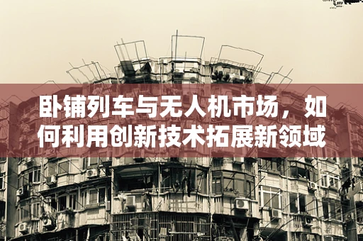卧铺列车与无人机市场，如何利用创新技术拓展新领域？