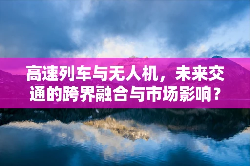 高速列车与无人机，未来交通的跨界融合与市场影响？