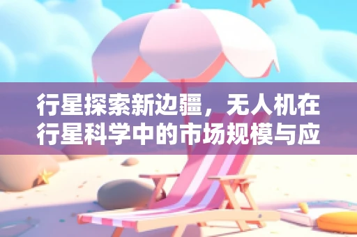 行星探索新边疆，无人机在行星科学中的市场规模与应用潜力