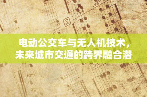 电动公交车与无人机技术，未来城市交通的跨界融合潜力？