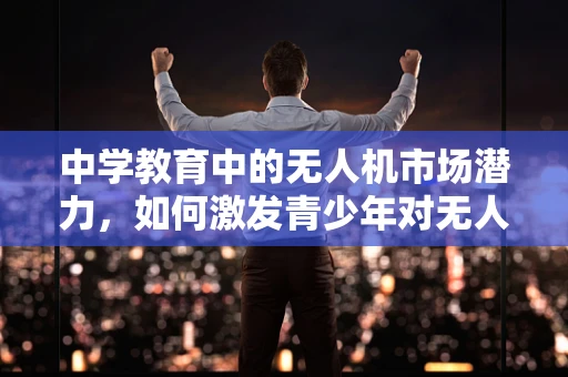 中学教育中的无人机市场潜力，如何激发青少年对无人机的兴趣？
