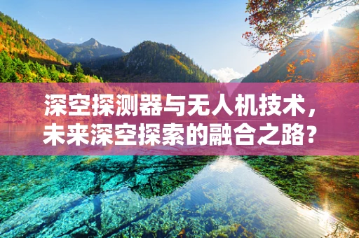 深空探测器与无人机技术，未来深空探索的融合之路？