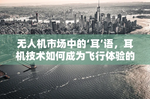 无人机市场中的‘耳’语，耳机技术如何成为飞行体验的隐形推手？