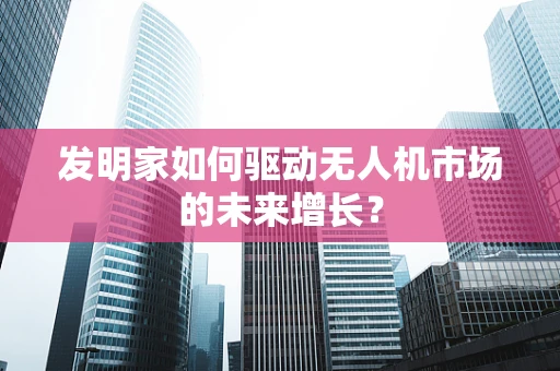 发明家如何驱动无人机市场的未来增长？
