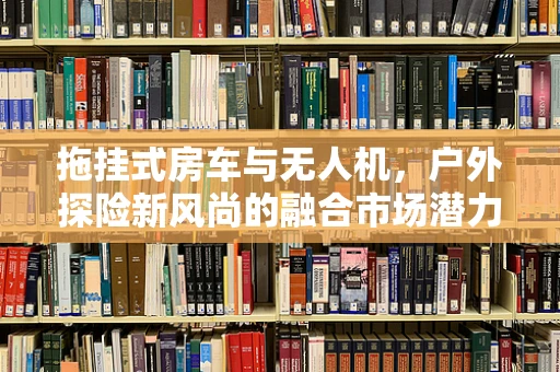 拖挂式房车与无人机，户外探险新风尚的融合市场潜力