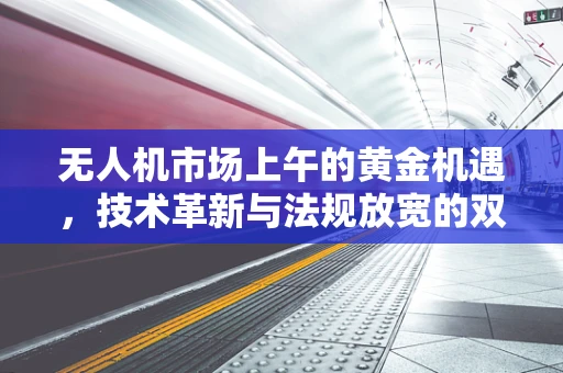 无人机市场上午的黄金机遇，技术革新与法规放宽的双重驱动
