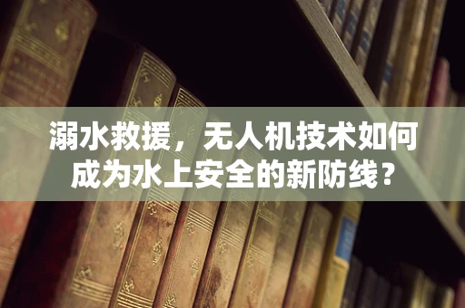 溺水救援，无人机技术如何成为水上安全的新防线？