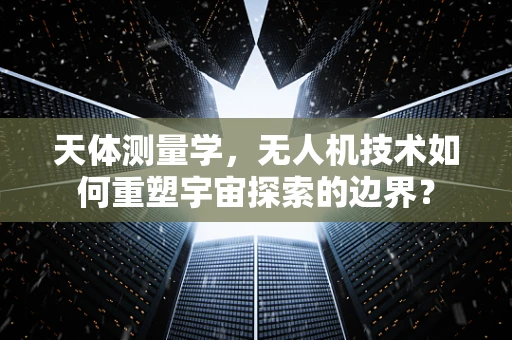 天体测量学，无人机技术如何重塑宇宙探索的边界？