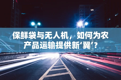 保鲜袋与无人机，如何为农产品运输提供新‘翼’？
