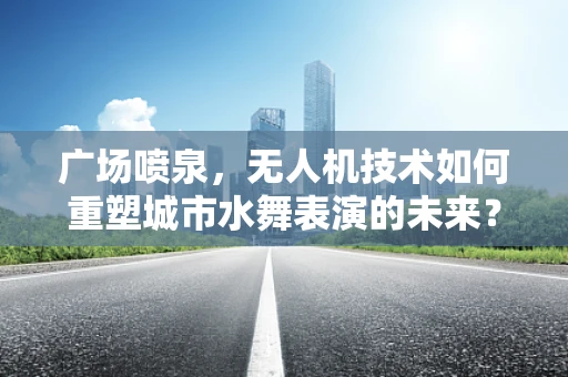 广场喷泉，无人机技术如何重塑城市水舞表演的未来？