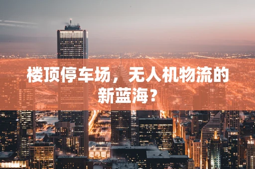 楼顶停车场，无人机物流的新蓝海？