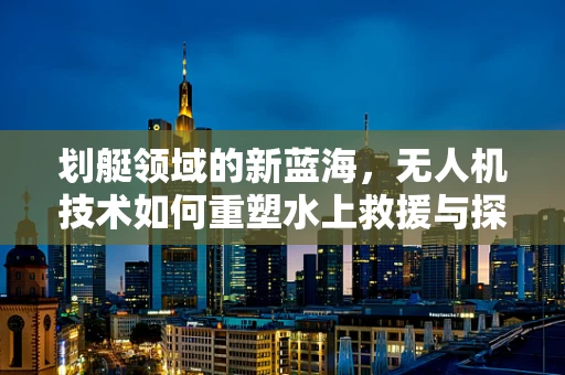 划艇领域的新蓝海，无人机技术如何重塑水上救援与探险市场？
