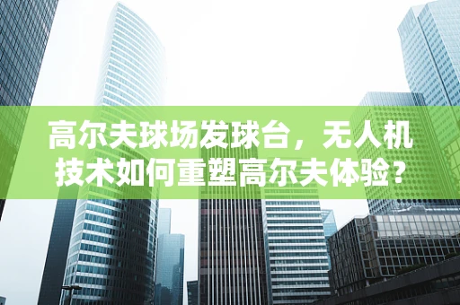 高尔夫球场发球台，无人机技术如何重塑高尔夫体验？
