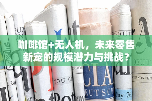 咖啡馆+无人机，未来零售新宠的规模潜力与挑战？