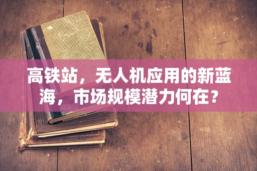 高铁站，无人机应用的新蓝海，市场规模潜力何在？