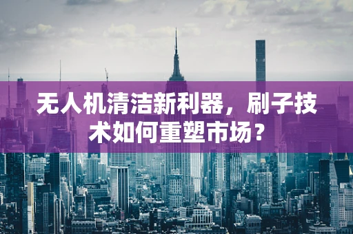 无人机清洁新利器，刷子技术如何重塑市场？