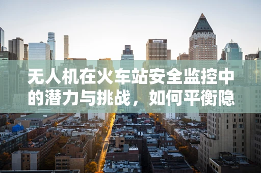 无人机在火车站安全监控中的潜力与挑战，如何平衡隐私与安全？