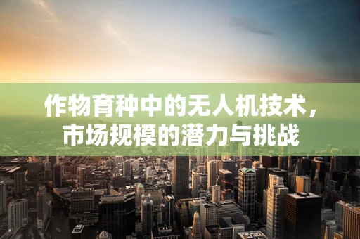 作物育种中的无人机技术，市场规模的潜力与挑战