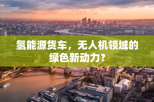 氢能源货车，无人机领域的绿色新动力？
