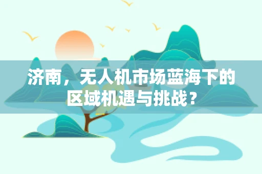济南，无人机市场蓝海下的区域机遇与挑战？