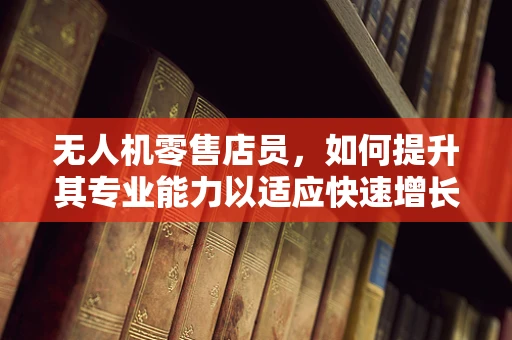 无人机零售店员，如何提升其专业能力以适应快速增长的市场？