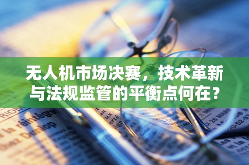 无人机市场决赛，技术革新与法规监管的平衡点何在？