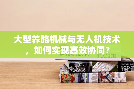 大型养路机械与无人机技术，如何实现高效协同？