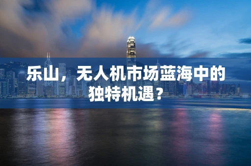 乐山，无人机市场蓝海中的独特机遇？