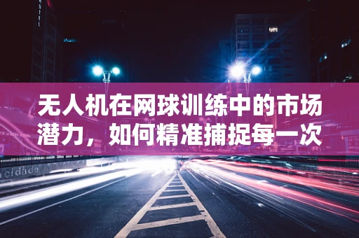 无人机在网球训练中的市场潜力，如何精准捕捉每一次挥拍？