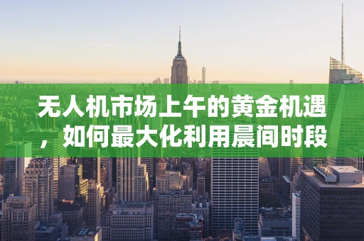 无人机市场上午的黄金机遇，如何最大化利用晨间时段提升飞行效率？