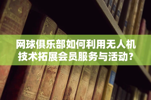 网球俱乐部如何利用无人机技术拓展会员服务与活动？