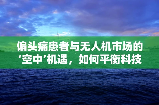 偏头痛患者与无人机市场的‘空中’机遇，如何平衡科技与健康？