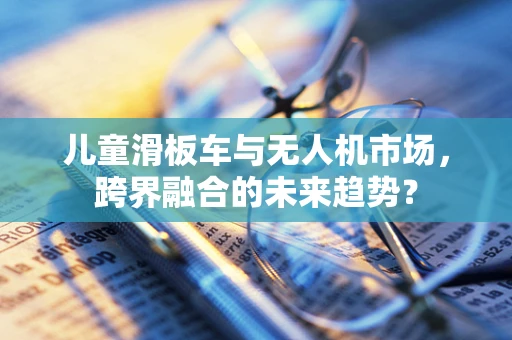 儿童滑板车与无人机市场，跨界融合的未来趋势？