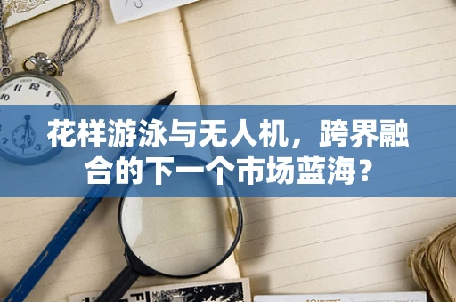 花样游泳与无人机，跨界融合的下一个市场蓝海？