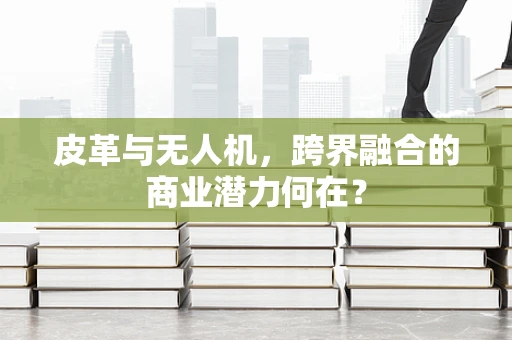 皮革与无人机，跨界融合的商业潜力何在？