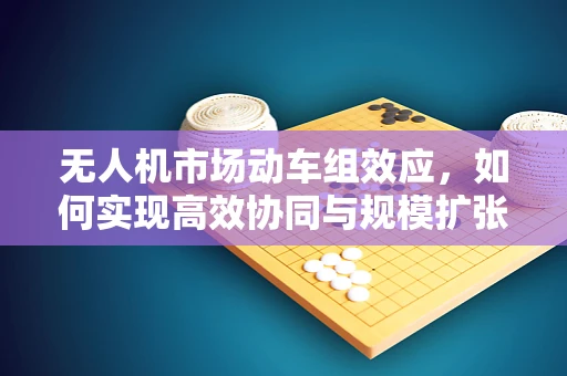 无人机市场动车组效应，如何实现高效协同与规模扩张？