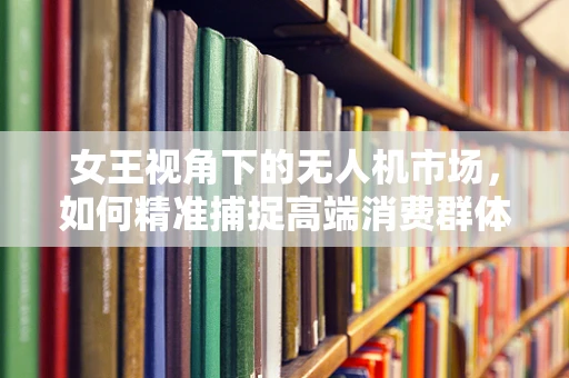 女王视角下的无人机市场，如何精准捕捉高端消费群体的心？