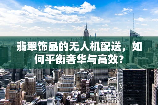 翡翠饰品的无人机配送，如何平衡奢华与高效？