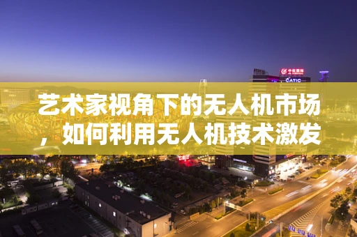 艺术家视角下的无人机市场，如何利用无人机技术激发创意新纪元？