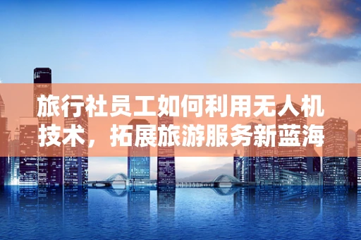 旅行社员工如何利用无人机技术，拓展旅游服务新蓝海？