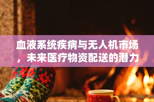 血液系统疾病与无人机市场，未来医疗物资配送的潜力与挑战？