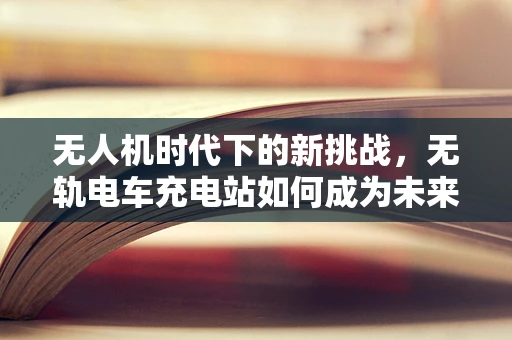 无人机时代下的新挑战，无轨电车充电站如何成为未来空中交通的加油站？