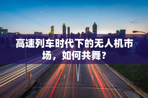 高速列车时代下的无人机市场，如何共舞？